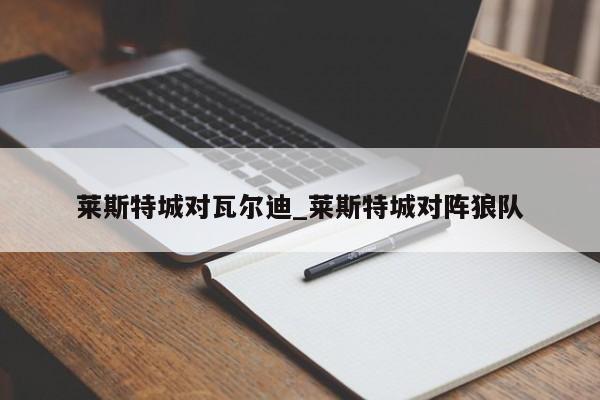 莱斯特城对瓦尔迪_莱斯特城对阵狼队